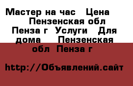 Мастер на час › Цена ­ 600 - Пензенская обл., Пенза г. Услуги » Для дома   . Пензенская обл.,Пенза г.